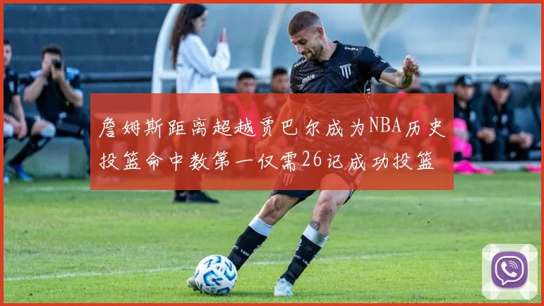 詹姆斯距离超越贾巴尔成为NBA历史投篮命中数第一仅需26记成功投篮