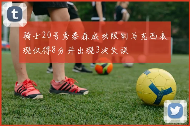 骑士20号秀泰森成功限制马克西表现仅得8分并出现3次失误