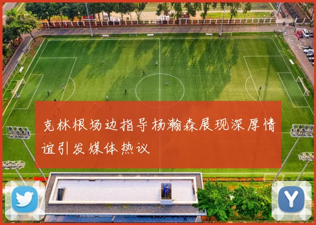 克林根场边指导杨瀚森展现深厚情谊引发媒体热议
