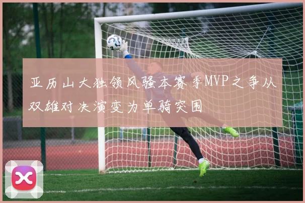 亚历山大独领风骚本赛季MVP之争从双雄对决演变为单骑突围