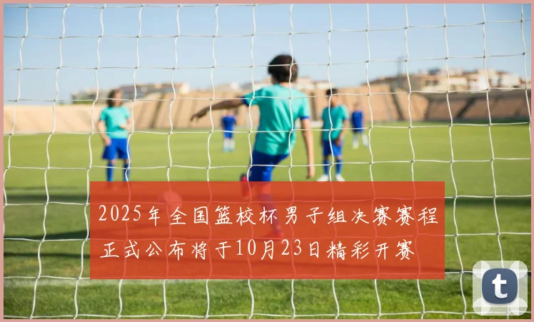 2025年全国篮校杯男子组决赛赛程正式公布将于10月23日精彩开赛