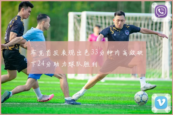 布克首发表现出色33分钟内高效砍下24分助力球队胜利