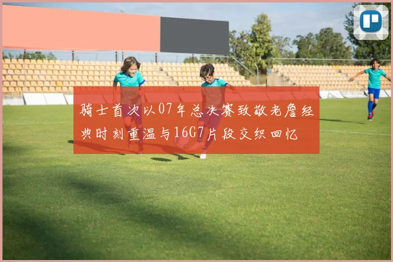 骑士首次以07年总决赛致敬老詹经典时刻重温与16G7片段交织回忆