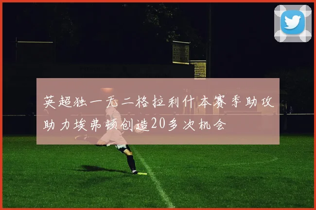 英超独一无二格拉利什本赛季助攻助力埃弗顿创造20多次机会