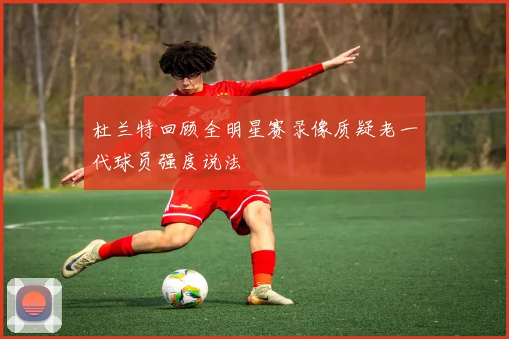 杜兰特回顾全明星赛录像质疑老一代球员强度说法
