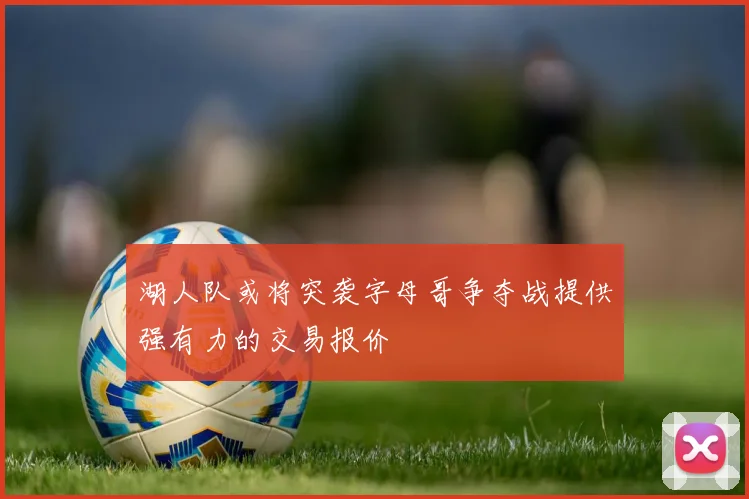 湖人队或将突袭字母哥争夺战提供强有力的交易报价