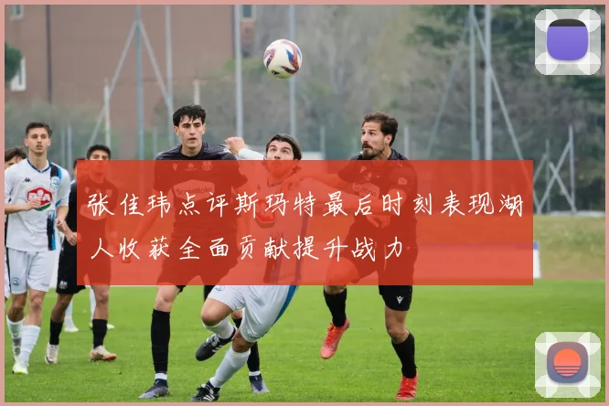 张佳玮点评斯玛特最后时刻表现湖人收获全面贡献提升战力