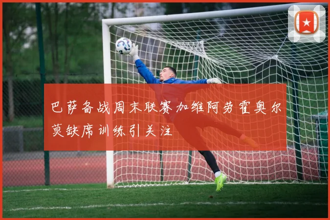 巴萨备战周末联赛加维阿劳霍奥尔莫缺席训练引关注