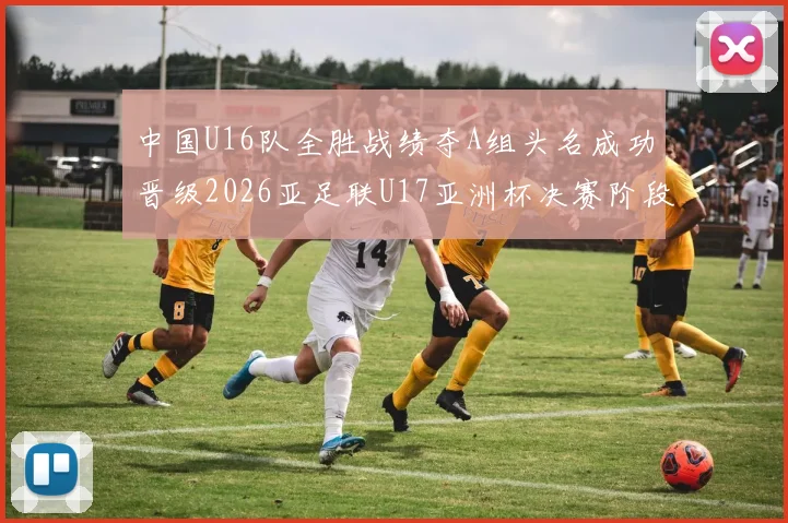 中国U16队全胜战绩夺A组头名成功晋级2026亚足联U17亚洲杯决赛阶段
