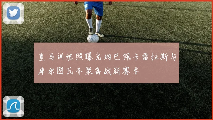 皇马训练照曝光姆巴佩卡雷拉斯与库尔图瓦齐聚备战新赛季