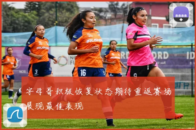 字母哥积极恢复状态期待重返赛场展现最佳表现