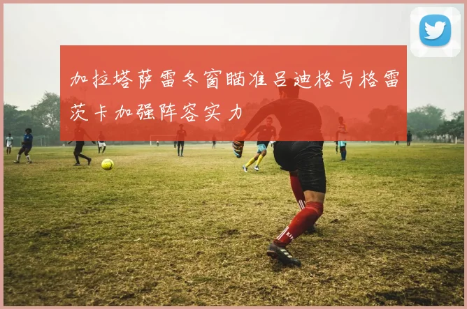 加拉塔萨雷冬窗瞄准吕迪格与格雷茨卡加强阵容实力