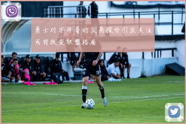 勇士对字母哥的交易报价引发关注或将改变联盟格局