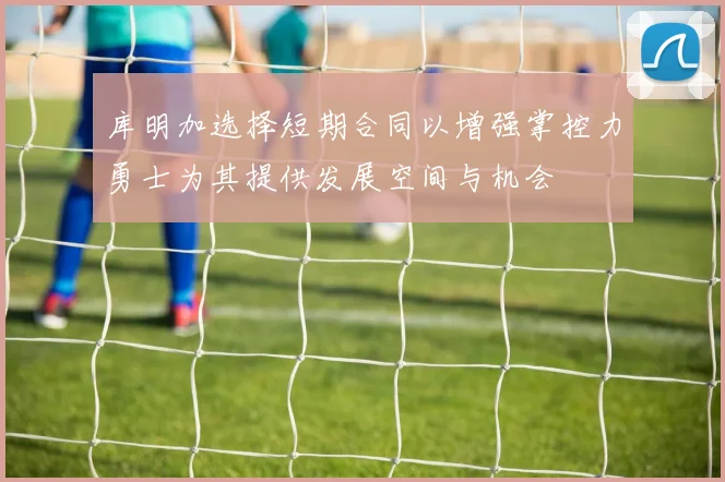 库明加选择短期合同以增强掌控力勇士为其提供发展空间与机会