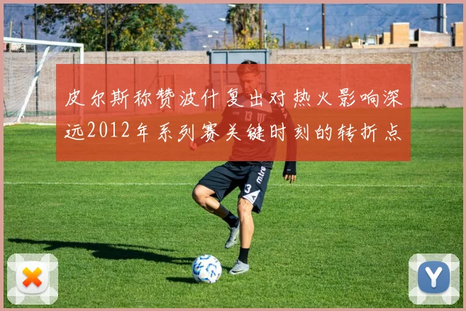 皮尔斯称赞波什复出对热火影响深远2012年系列赛关键时刻的转折点