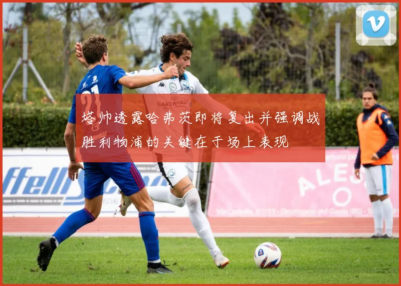 塔帅透露哈弗茨即将复出并强调战胜利物浦的关键在于场上表现