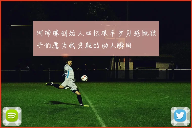 珂缔缘创始人回忆艰辛岁月感慨孩子们愿为我卖鞋的动人瞬间