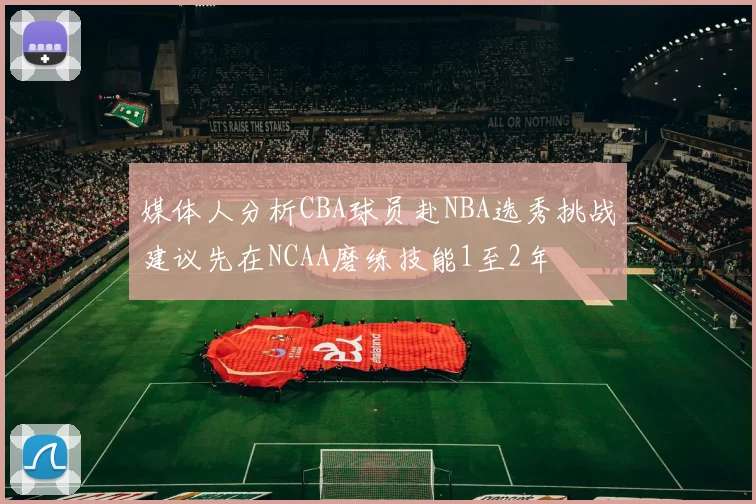 媒体人分析CBA球员赴NBA选秀挑战建议先在NCAA磨练技能1至2年