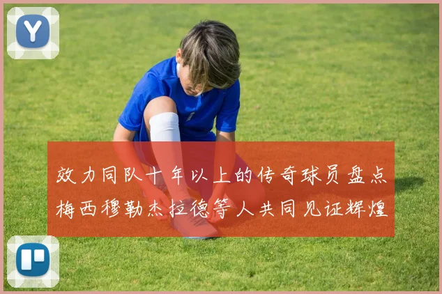 效力同队十年以上的传奇球员盘点梅西穆勒杰拉德等人共同见证辉煌岁月