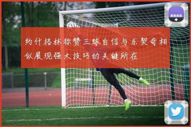 约什格林称赞三球自信与东契奇相似展现强大技巧的关键所在