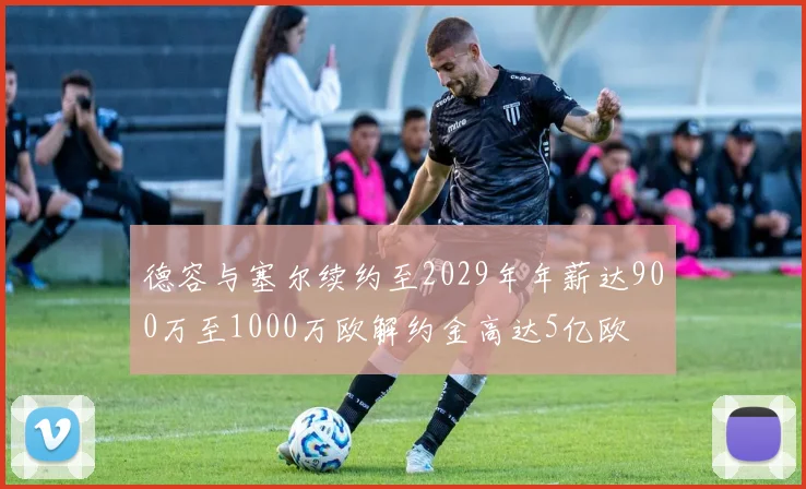 德容与塞尔续约至2029年年薪达900万至1000万欧解约金高达5亿欧