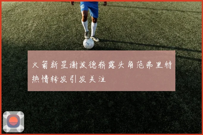 火箭新星谢泼德崭露头角范弗里特热情转发引发关注