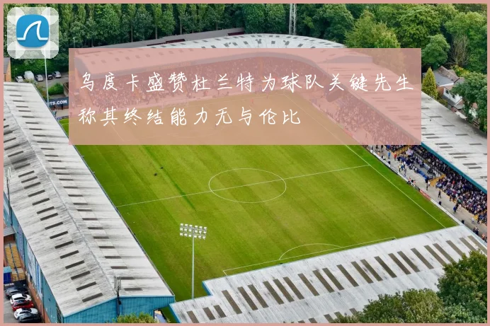 乌度卡盛赞杜兰特为球队关键先生称其终结能力无与伦比