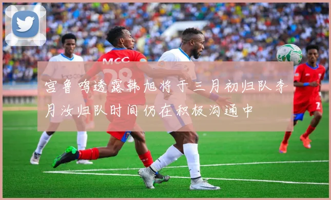 宫鲁鸣透露韩旭将于三月初归队李月汝归队时间仍在积极沟通中