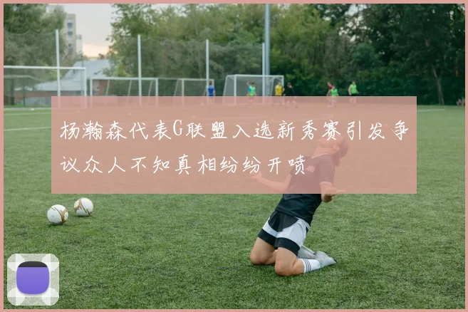 杨瀚森代表G联盟入选新秀赛引发争议众人不知真相纷纷开喷