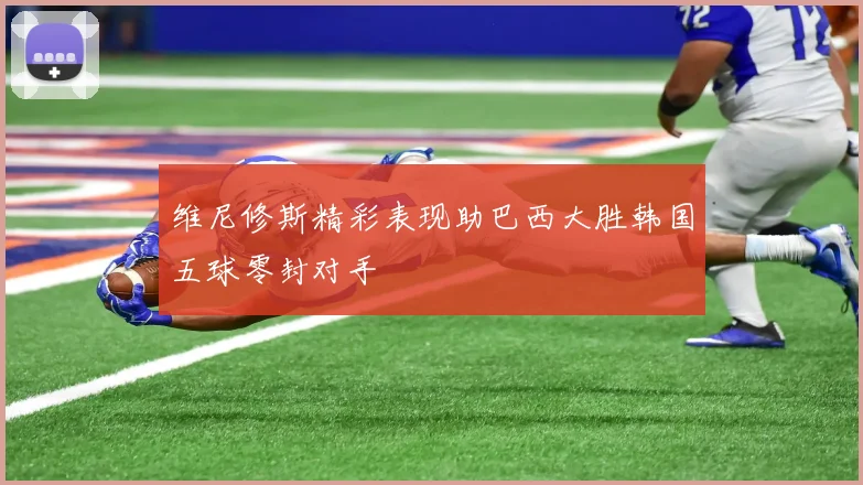 维尼修斯精彩表现助巴西大胜韩国五球零封对手