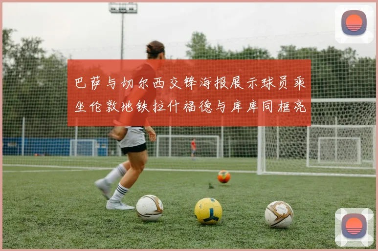 巴萨与切尔西交锋海报展示球员乘坐伦敦地铁拉什福德与库库同框亮相
