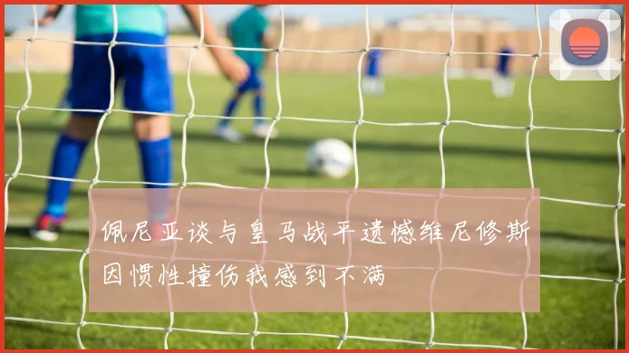 佩尼亚谈与皇马战平遗憾维尼修斯因惯性撞伤我感到不满