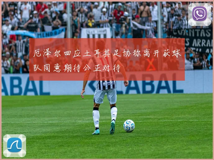 厄泽尔回应土耳其足协称离开获球队同意期待公正对待