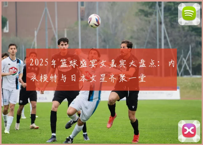 2025年篮球盛宴女嘉宾大盘点：内衣模特与日本女星齐聚一堂