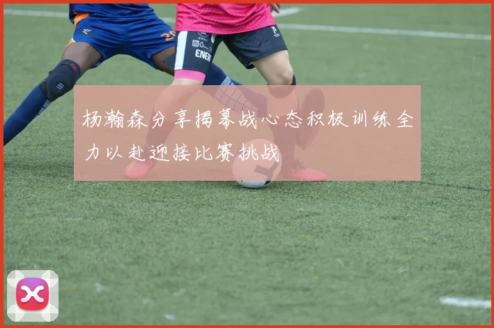 杨瀚森分享揭幕战心态积极训练全力以赴迎接比赛挑战