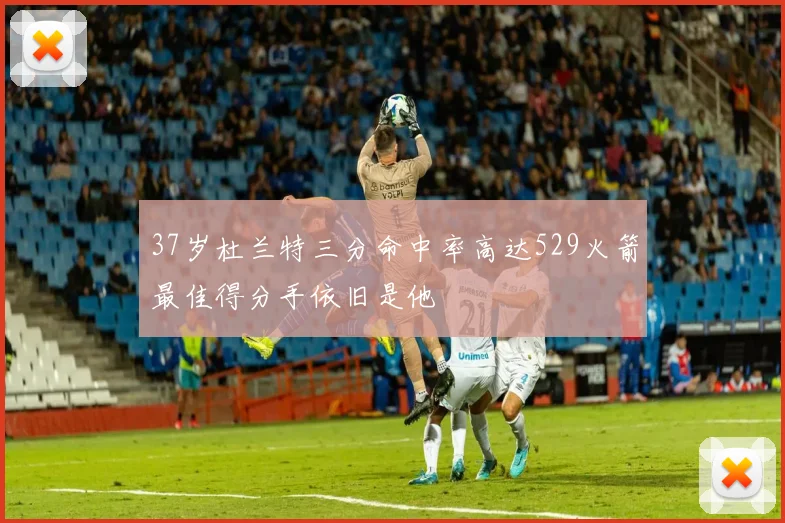 37岁杜兰特三分命中率高达529火箭最佳得分手依旧是他