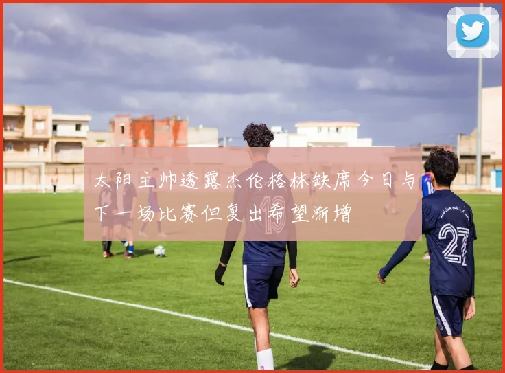 太阳主帅透露杰伦格林缺席今日与下一场比赛但复出希望渐增