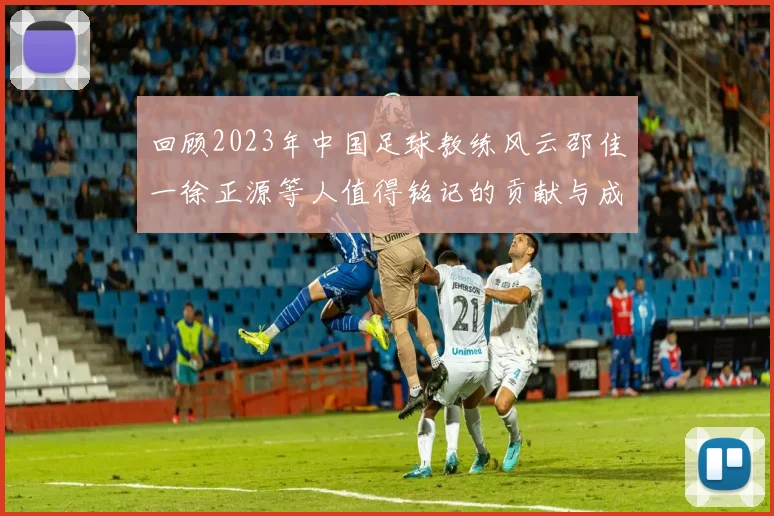 回顾2023年中国足球教练风云邵佳一徐正源等人值得铭记的贡献与成就
