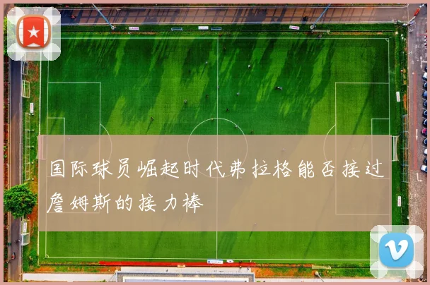 国际球员崛起时代弗拉格能否接过詹姆斯的接力棒